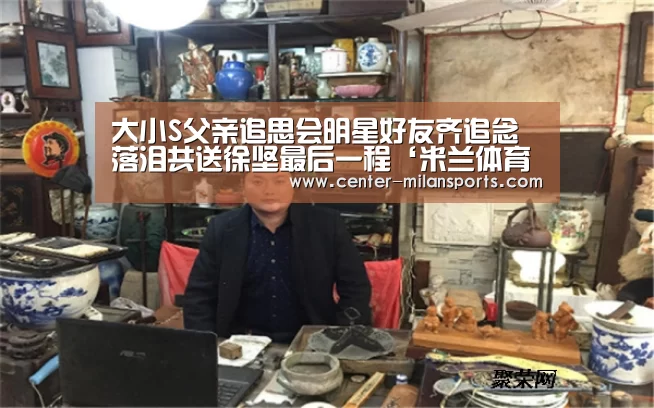 大小S父亲追思会明星好友齐追念 落泪共送徐坚最后一程‘米兰体育入口下载’(图1)